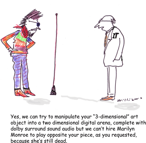 Yes, we can try to manipulate your "3-dimensional" art object into a two dimensional digital arena, complete with dolby surround sound audio but we can't hire Marilyn Monroe to play opposite your piece, as you requested, because she's still dead.