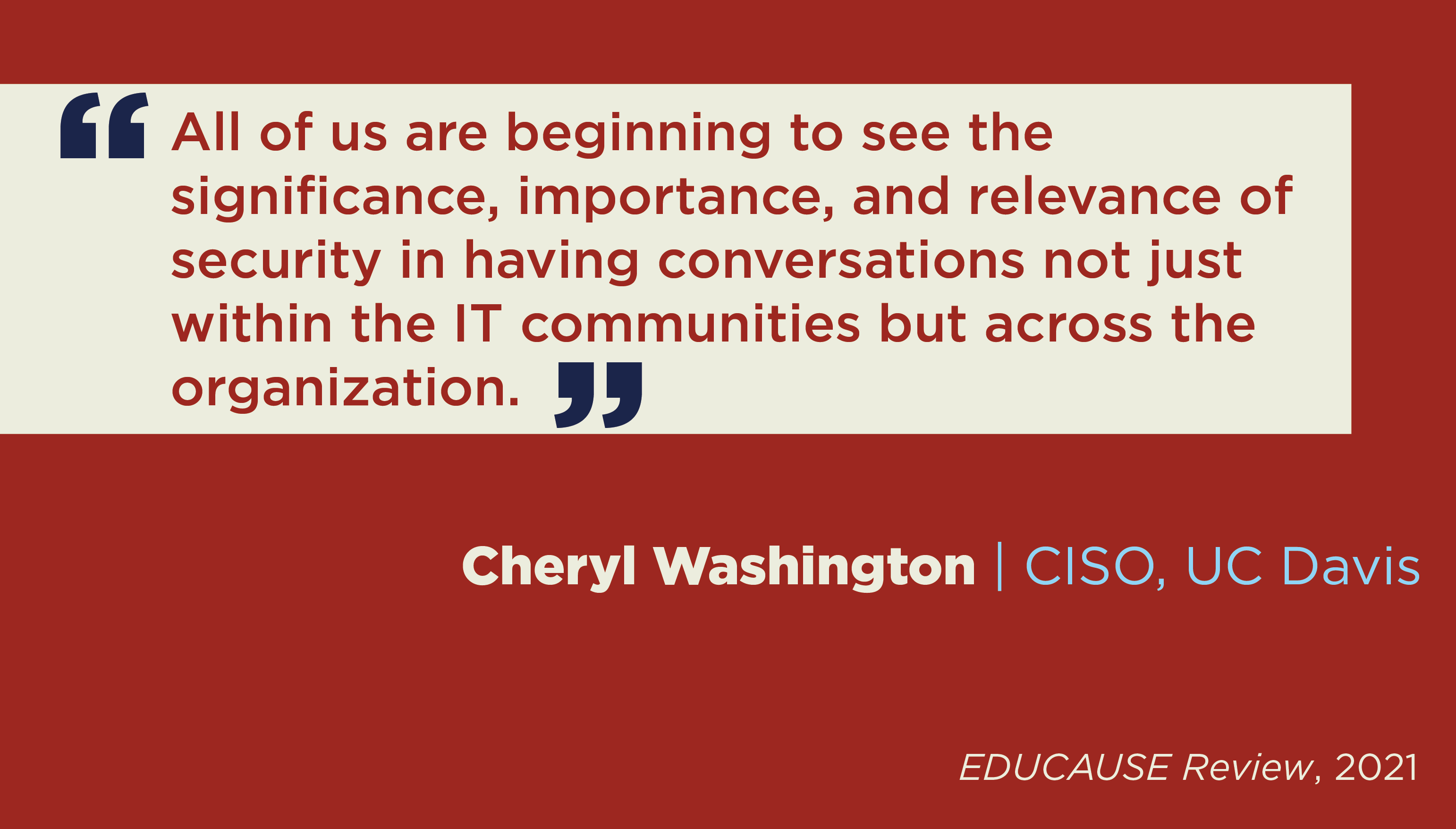 Quote from Cheryl Washington, CISO UC Davis in EDUCAUSE Review 2021: All of us are beginning to see the significance, importance and relevance of security in having conversations not just within the IT communities, but across the organization.