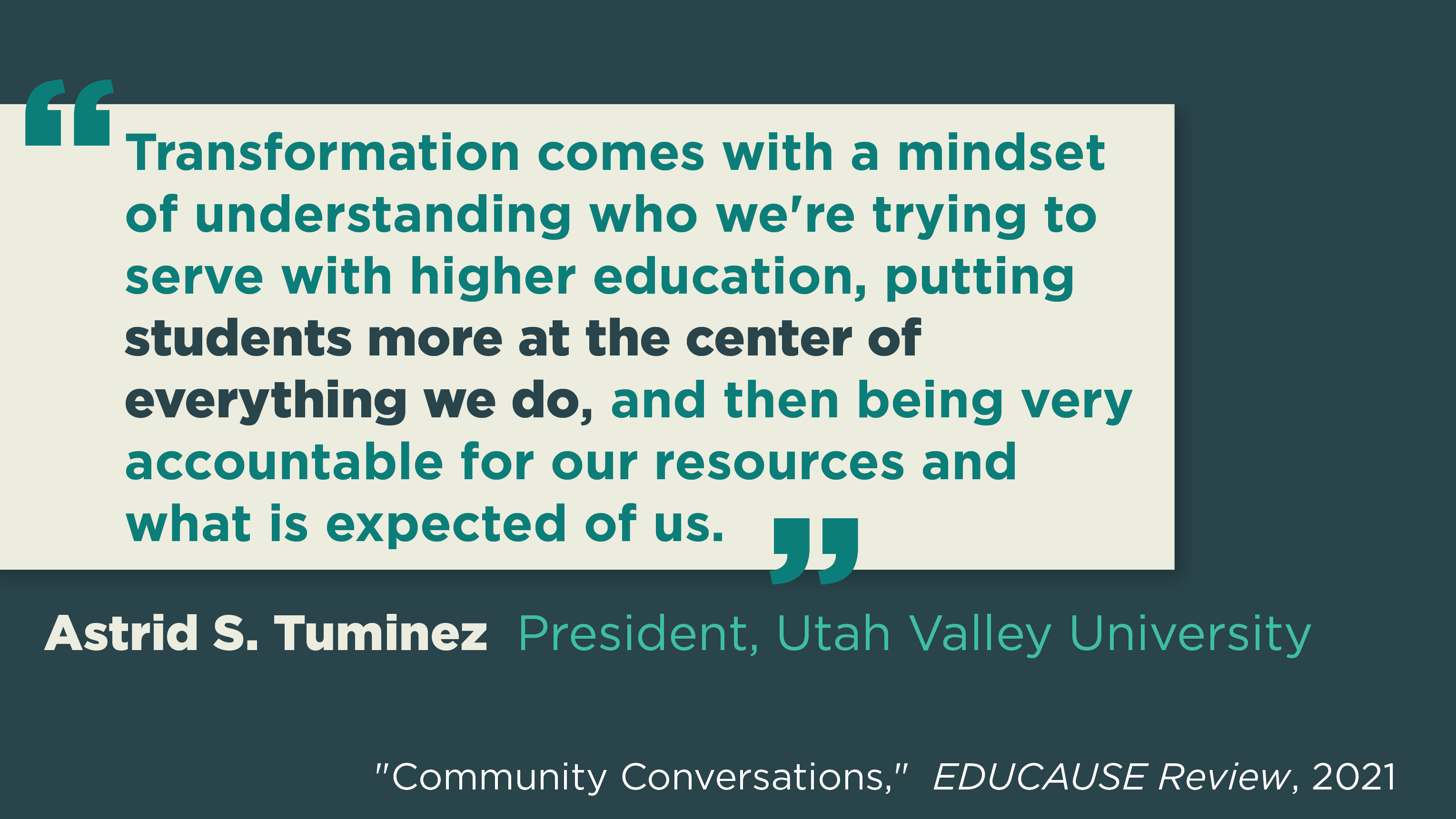 'Transformation comes with a mindset of understanding who we're trying to serve with higher education, putting students more at the center of everything we do, and then being very accountable or our resources and what is expected of us.' Astrid S. Tuminez, President, Utah Valley University. "Community Conversations," EDUCAUSE Review, 2021.
