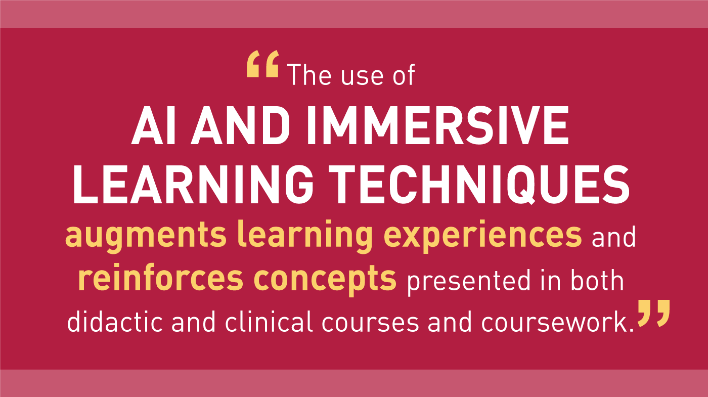 The use of AI AND IMMERSIVE LEARNING TECHNIQUES augments learning experiences and reinforces concepts presented in both didactic and clinical courses and coursework.