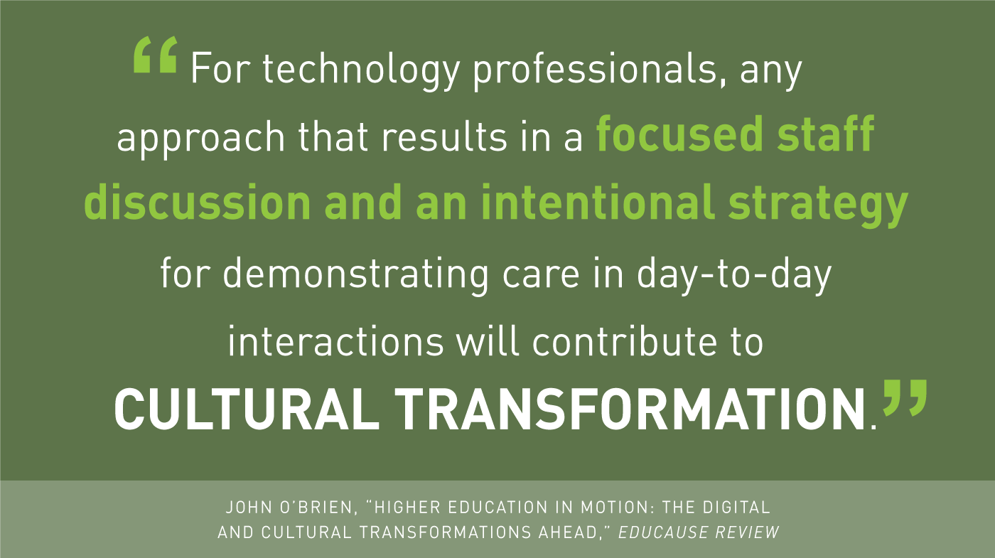 'For technology professionals, any approach that results in a focused staff discussion and an intentional strategy for demonstrating care in day-to-day interactions will contribute to cultural transformation.' -John O'Brien, 'Higher Education in Motion: The Digital and Cultural Transformations Ahead,' EDUCAUSE Review