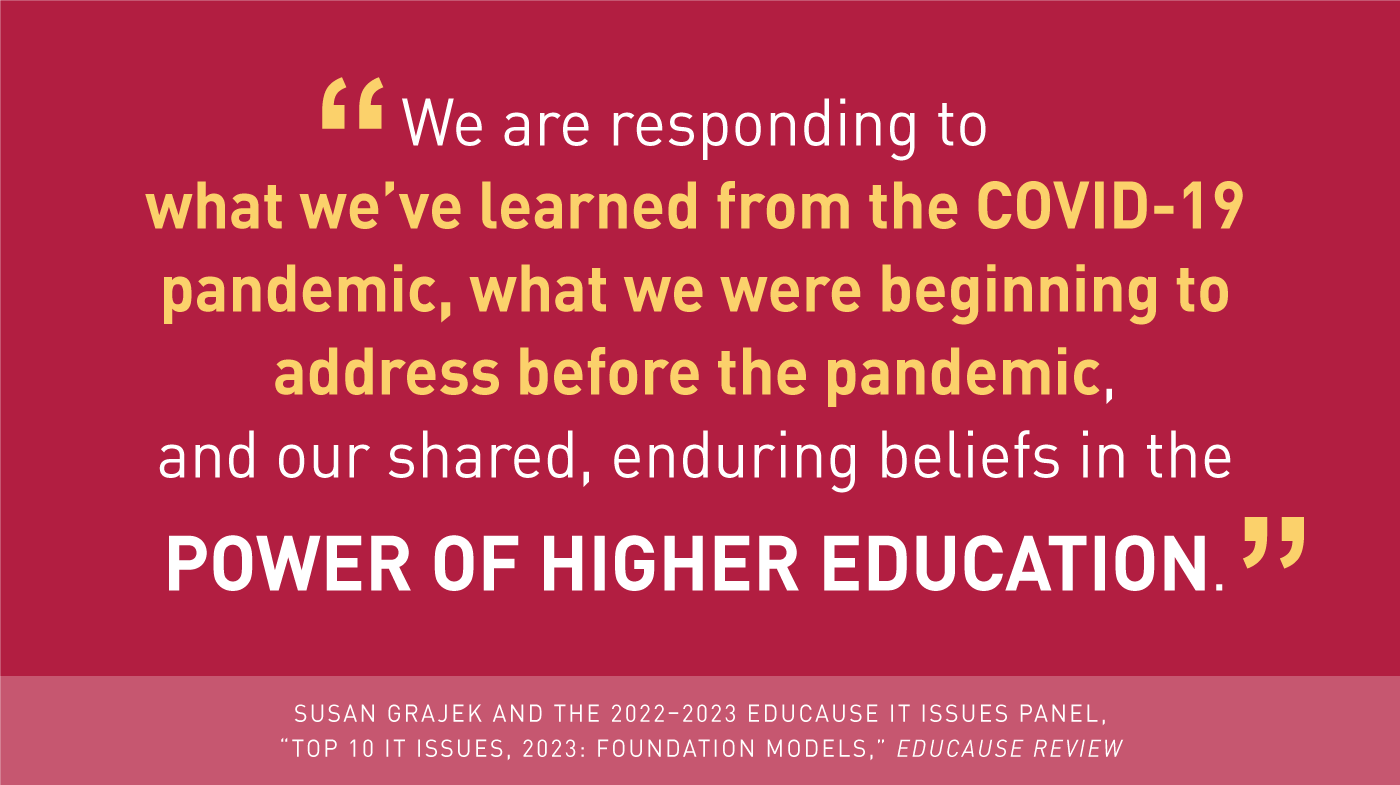 'We are responding to what se've learned from the COVID-19 pandemic, what we were beginning to address before the pandemic, and our shared, enduring beliefs in the power of higher education.' -Susan Grajek and the 2022-2023 EDUCAUSE IT Issues Panel, 'Top 10 IT Issues, 2023: Foundation Models,' EDUCAUSE Review