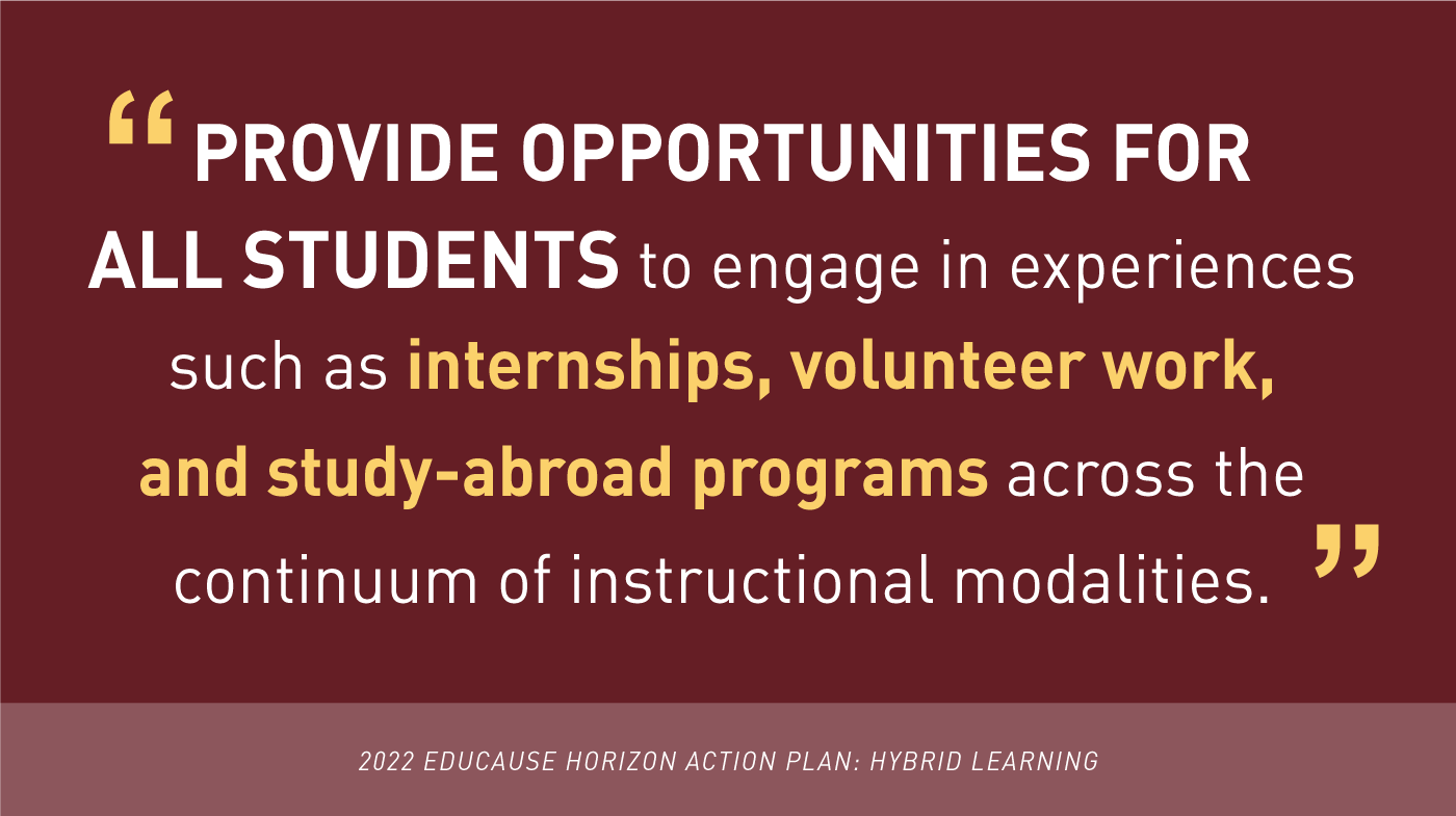 'Provide Opportunities for all students to engage in experiences such as internships, volunteer work, and study-abroad programs across the continuum of instructional modalities.' -2022 EDUCAUSE Horizon Action Plan: Hybrid Learning