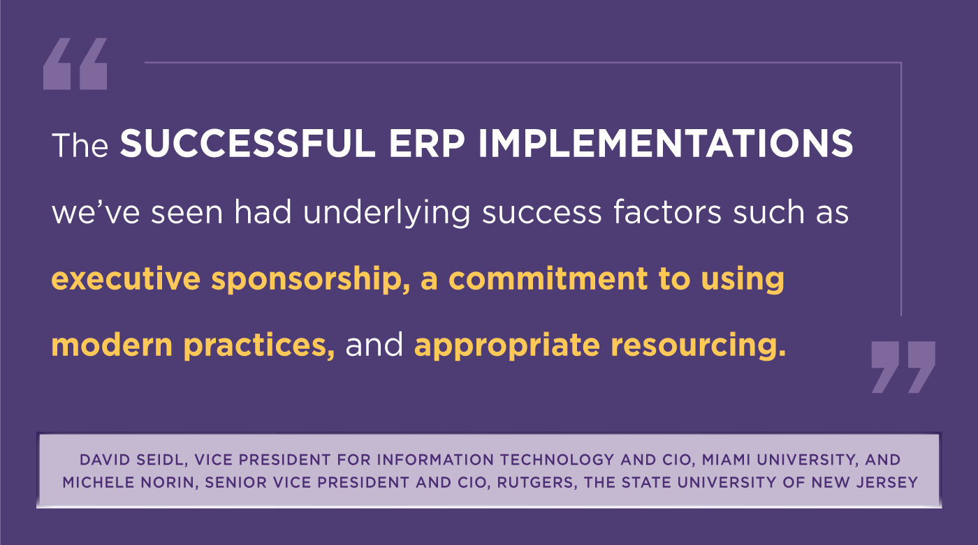 'The Successful ERP Implementations we've seen had underlying success factors such as executive sponsorship, a commitment to using modern practices, and appropriate resourcing.' -David Seidl, Vice President for Information Technology and CIO, Miami University, and Michele Norin, Senior Vice President and CIO, Rutgers, The State University of New Jersey.
