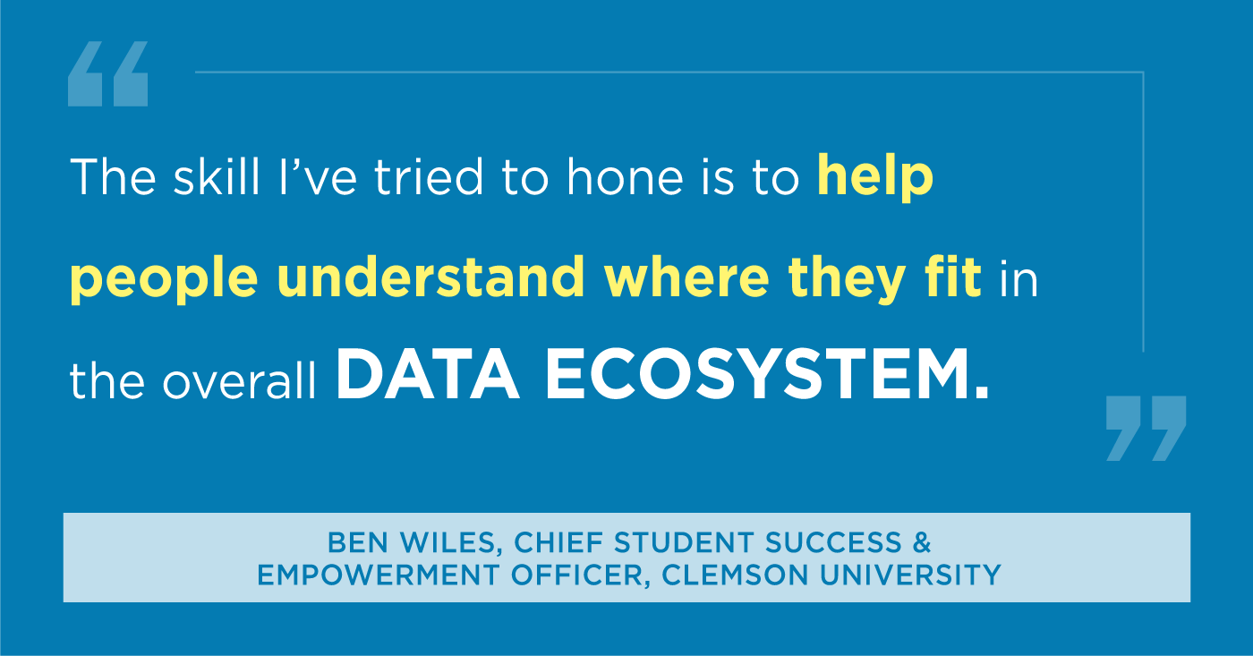 The skill I've tried to hone is to help people understand where they fit in the overall Data Ecosystem. BEN WILES, CHIEF STUDENT SUCCESS & EMPOWERMENT OFFICER, CLEMSON UNIVERSITY 