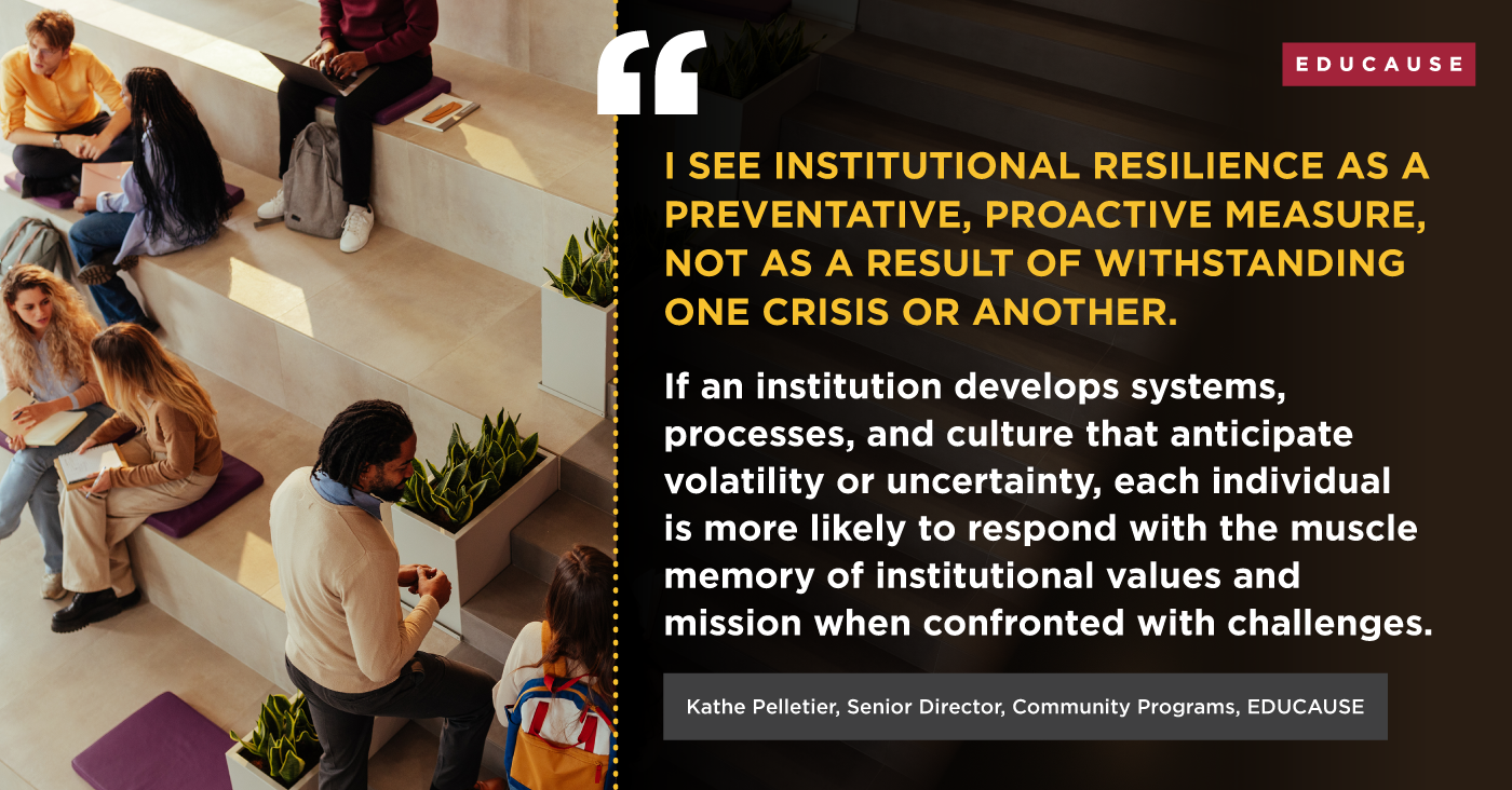 "I see institutional resilience as a preventative, proactive measure, not as a result of withstanding one crisis or another. If an institution develops systems, processes, and culture that anticipate volatility or uncertainty, each individual is more likely to respond with the muscle memory of institutional values and mission when confronted with challenges." Credit: Kathe Pelletier, Senior Director, Community Programs, EDUCAUSE.